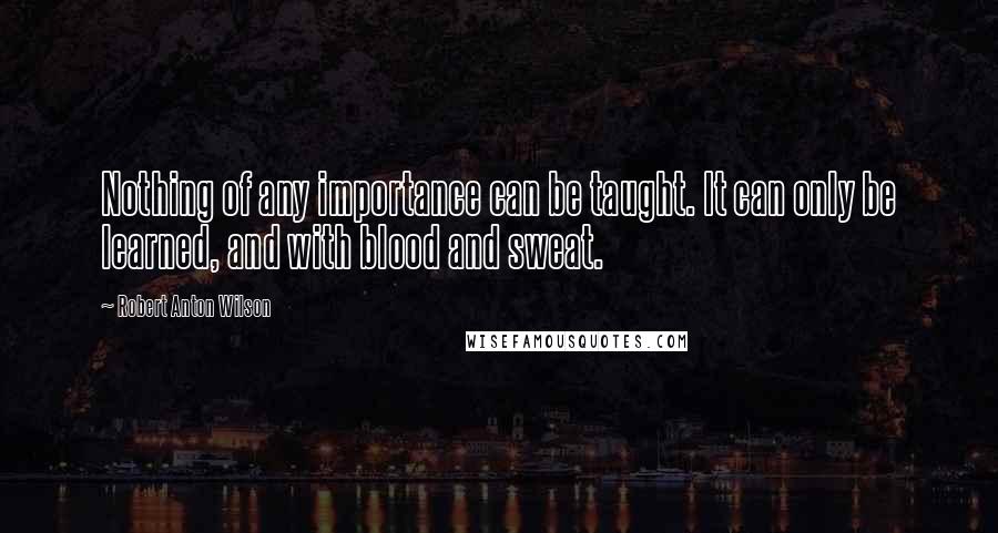 Robert Anton Wilson Quotes: Nothing of any importance can be taught. It can only be learned, and with blood and sweat.