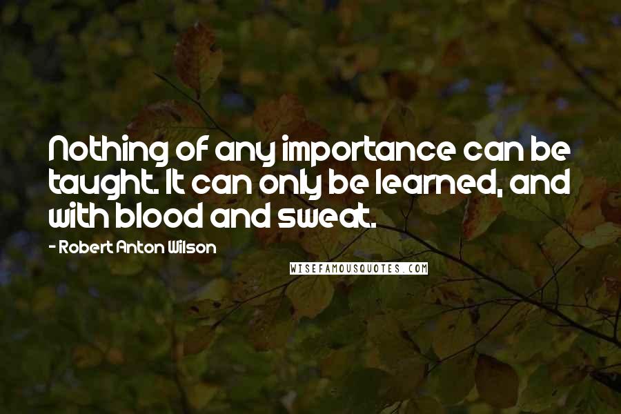 Robert Anton Wilson Quotes: Nothing of any importance can be taught. It can only be learned, and with blood and sweat.