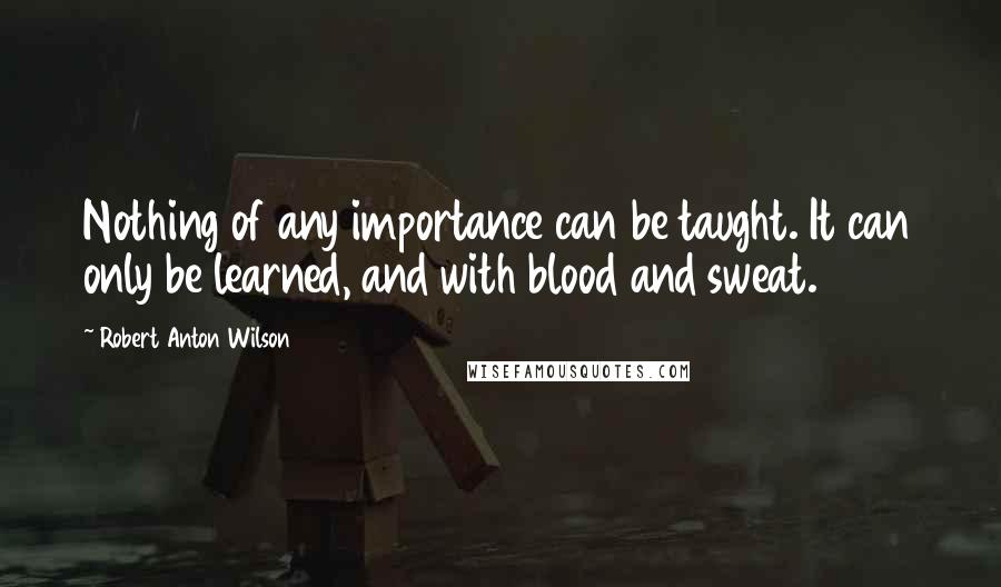 Robert Anton Wilson Quotes: Nothing of any importance can be taught. It can only be learned, and with blood and sweat.