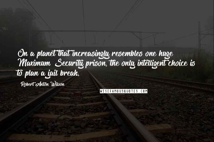 Robert Anton Wilson Quotes: On a planet that increasingly resembles one huge Maximum Security prison, the only intelligent choice is to plan a jail break.