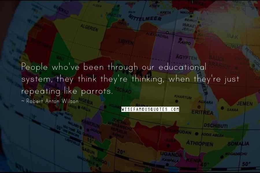 Robert Anton Wilson Quotes: People who've been through our educational system, they think they're thinking, when they're just repeating like parrots.