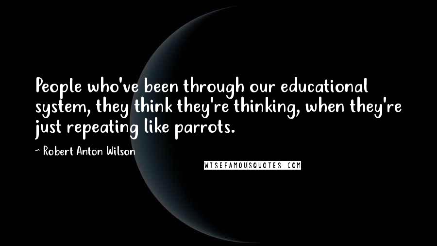 Robert Anton Wilson Quotes: People who've been through our educational system, they think they're thinking, when they're just repeating like parrots.