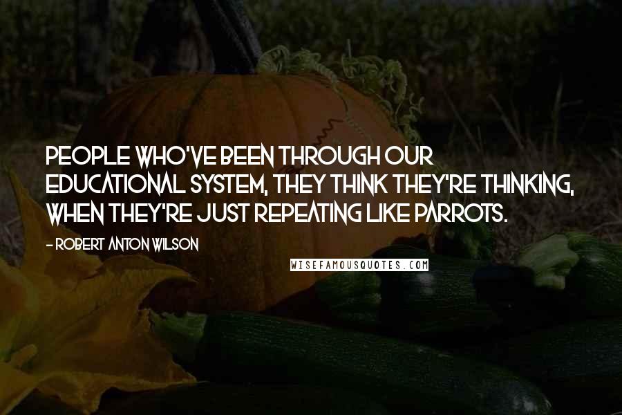 Robert Anton Wilson Quotes: People who've been through our educational system, they think they're thinking, when they're just repeating like parrots.