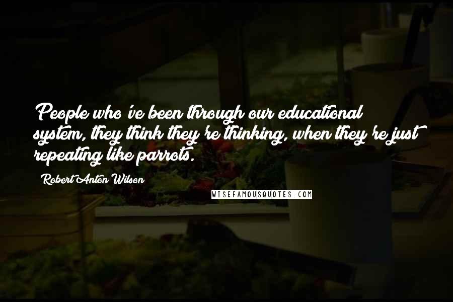 Robert Anton Wilson Quotes: People who've been through our educational system, they think they're thinking, when they're just repeating like parrots.