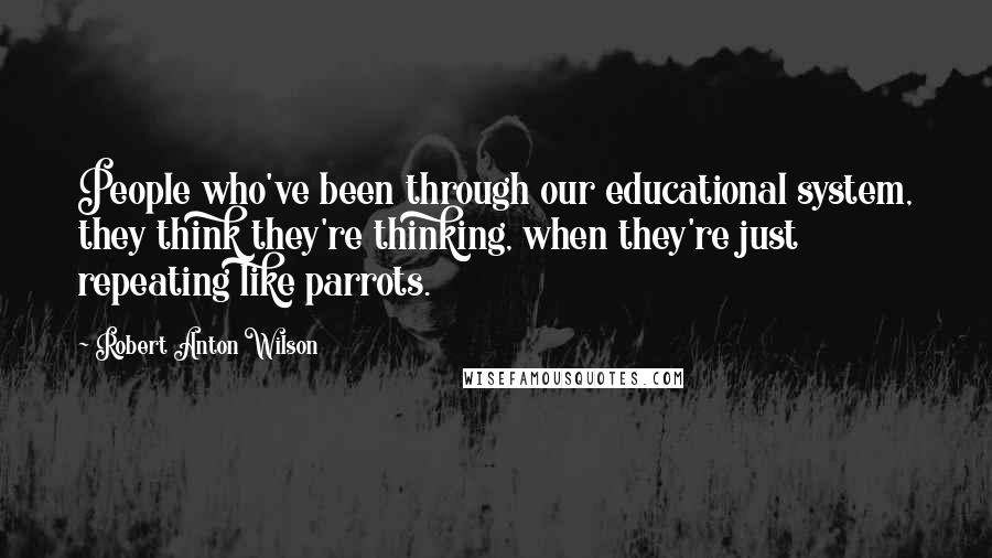 Robert Anton Wilson Quotes: People who've been through our educational system, they think they're thinking, when they're just repeating like parrots.
