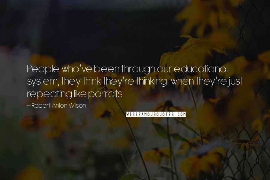 Robert Anton Wilson Quotes: People who've been through our educational system, they think they're thinking, when they're just repeating like parrots.