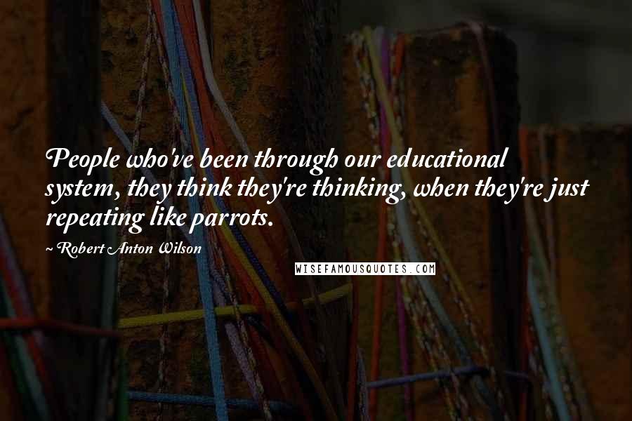Robert Anton Wilson Quotes: People who've been through our educational system, they think they're thinking, when they're just repeating like parrots.