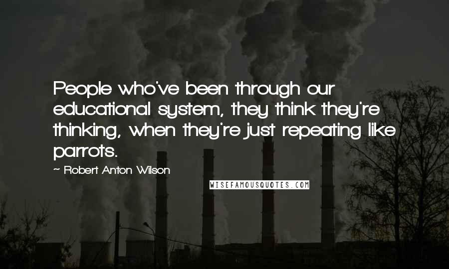 Robert Anton Wilson Quotes: People who've been through our educational system, they think they're thinking, when they're just repeating like parrots.