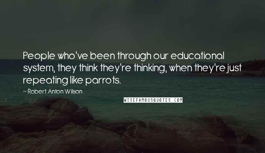 Robert Anton Wilson Quotes: People who've been through our educational system, they think they're thinking, when they're just repeating like parrots.