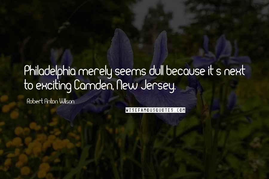 Robert Anton Wilson Quotes: Philadelphia merely seems dull because it's next to exciting Camden, New Jersey.