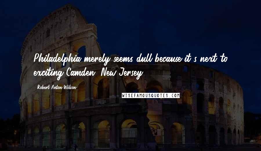 Robert Anton Wilson Quotes: Philadelphia merely seems dull because it's next to exciting Camden, New Jersey.