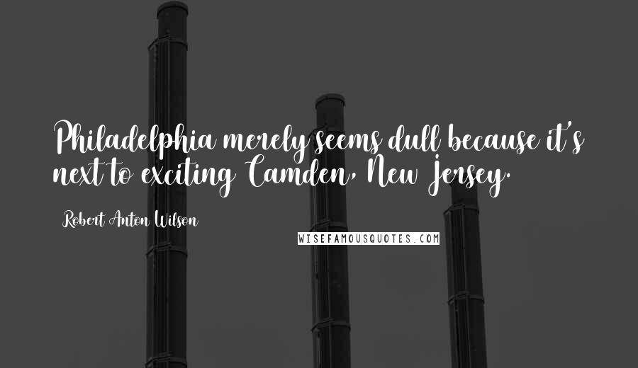 Robert Anton Wilson Quotes: Philadelphia merely seems dull because it's next to exciting Camden, New Jersey.