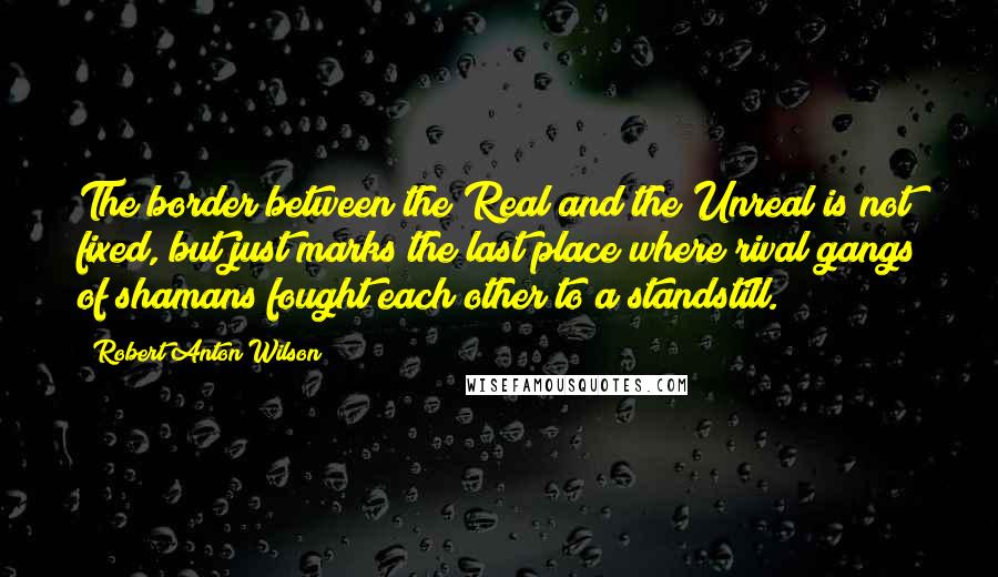 Robert Anton Wilson Quotes: The border between the Real and the Unreal is not fixed, but just marks the last place where rival gangs of shamans fought each other to a standstill.