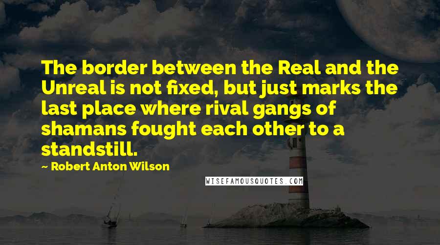 Robert Anton Wilson Quotes: The border between the Real and the Unreal is not fixed, but just marks the last place where rival gangs of shamans fought each other to a standstill.