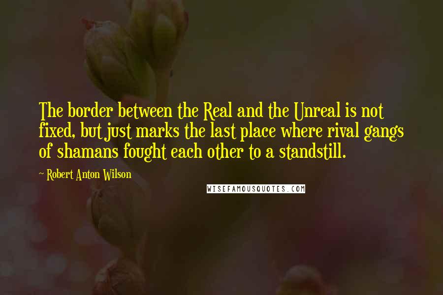 Robert Anton Wilson Quotes: The border between the Real and the Unreal is not fixed, but just marks the last place where rival gangs of shamans fought each other to a standstill.