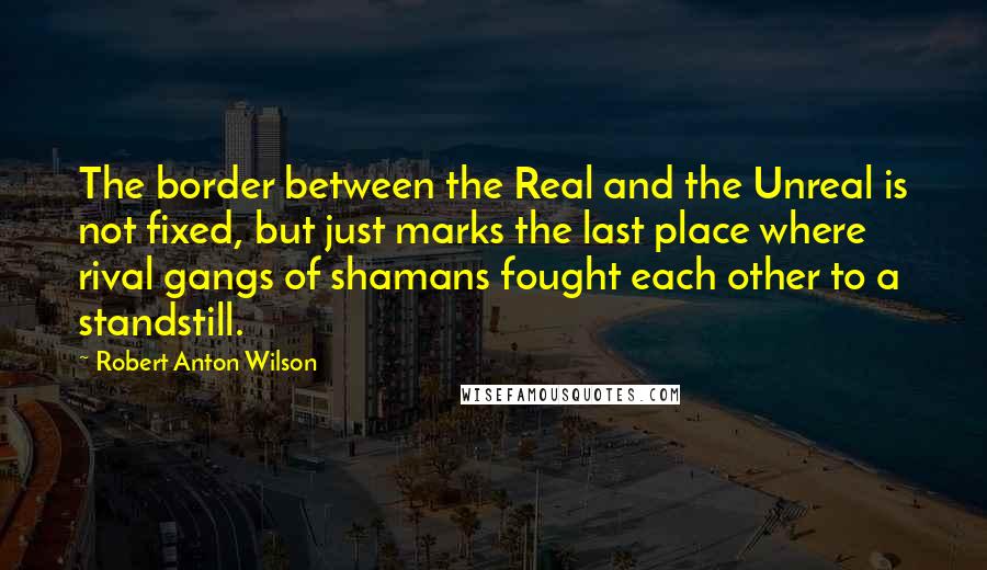 Robert Anton Wilson Quotes: The border between the Real and the Unreal is not fixed, but just marks the last place where rival gangs of shamans fought each other to a standstill.