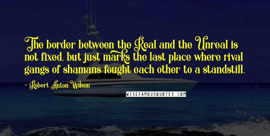 Robert Anton Wilson Quotes: The border between the Real and the Unreal is not fixed, but just marks the last place where rival gangs of shamans fought each other to a standstill.