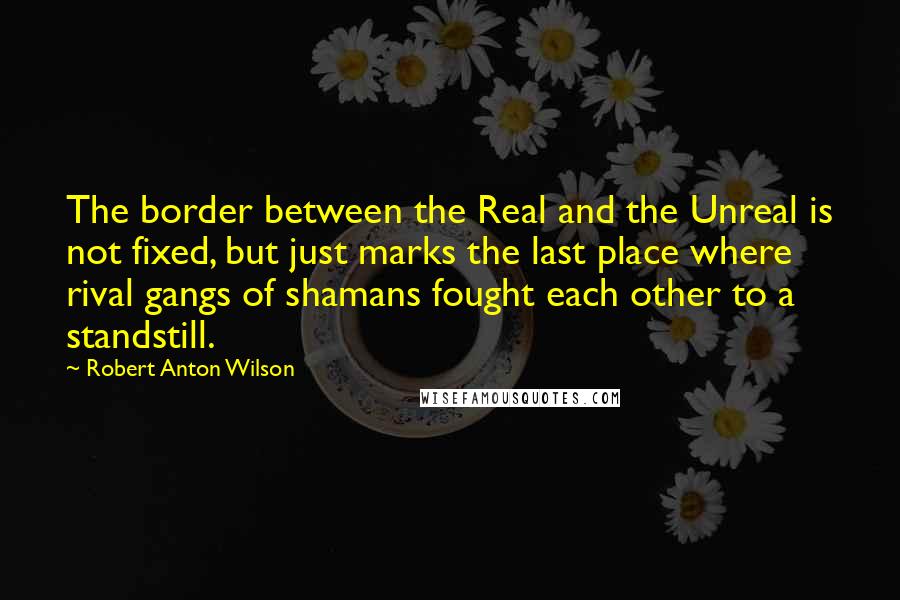 Robert Anton Wilson Quotes: The border between the Real and the Unreal is not fixed, but just marks the last place where rival gangs of shamans fought each other to a standstill.