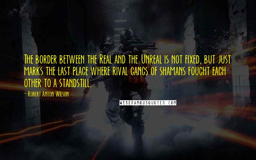 Robert Anton Wilson Quotes: The border between the Real and the Unreal is not fixed, but just marks the last place where rival gangs of shamans fought each other to a standstill.