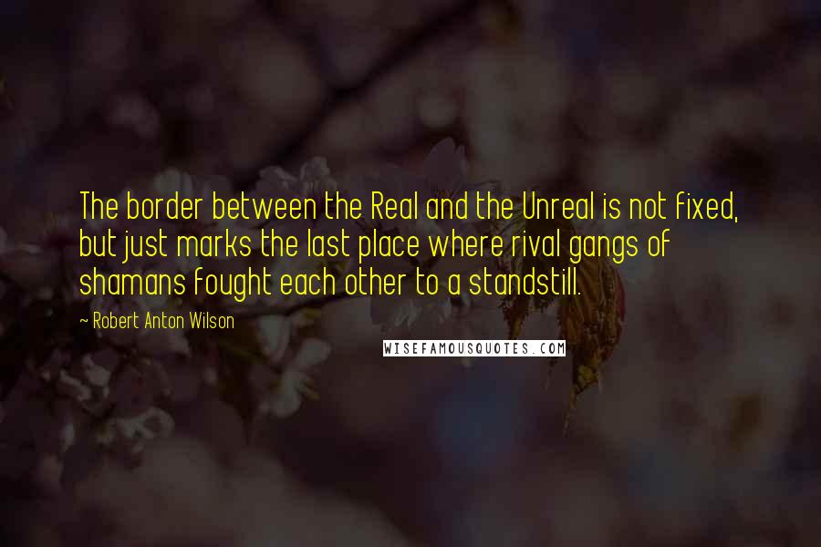 Robert Anton Wilson Quotes: The border between the Real and the Unreal is not fixed, but just marks the last place where rival gangs of shamans fought each other to a standstill.