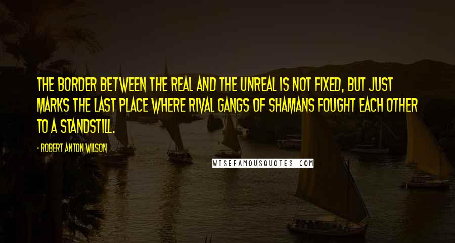 Robert Anton Wilson Quotes: The border between the Real and the Unreal is not fixed, but just marks the last place where rival gangs of shamans fought each other to a standstill.