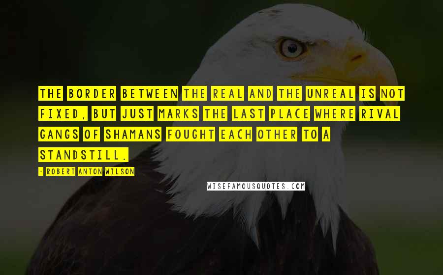 Robert Anton Wilson Quotes: The border between the Real and the Unreal is not fixed, but just marks the last place where rival gangs of shamans fought each other to a standstill.