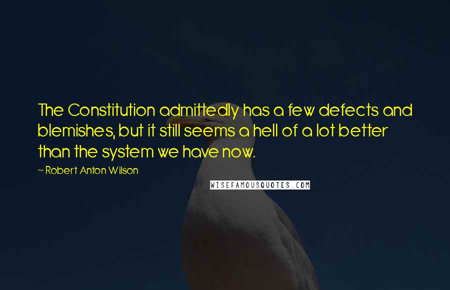 Robert Anton Wilson Quotes: The Constitution admittedly has a few defects and blemishes, but it still seems a hell of a lot better than the system we have now.