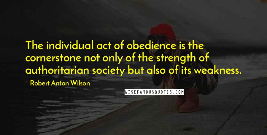 Robert Anton Wilson Quotes: The individual act of obedience is the cornerstone not only of the strength of authoritarian society but also of its weakness.