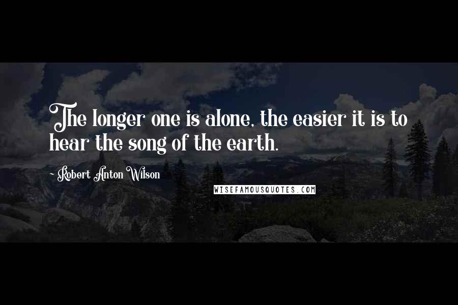 Robert Anton Wilson Quotes: The longer one is alone, the easier it is to hear the song of the earth.