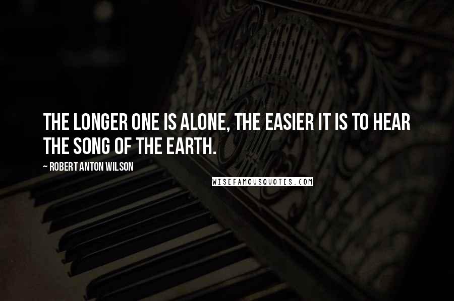 Robert Anton Wilson Quotes: The longer one is alone, the easier it is to hear the song of the earth.