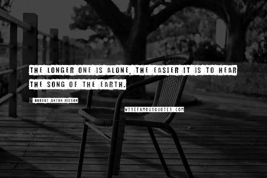 Robert Anton Wilson Quotes: The longer one is alone, the easier it is to hear the song of the earth.