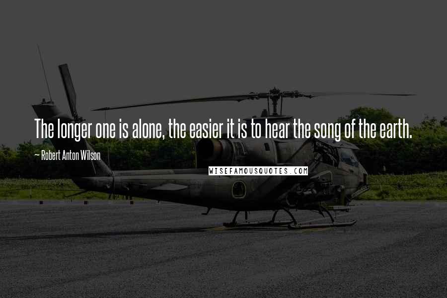 Robert Anton Wilson Quotes: The longer one is alone, the easier it is to hear the song of the earth.