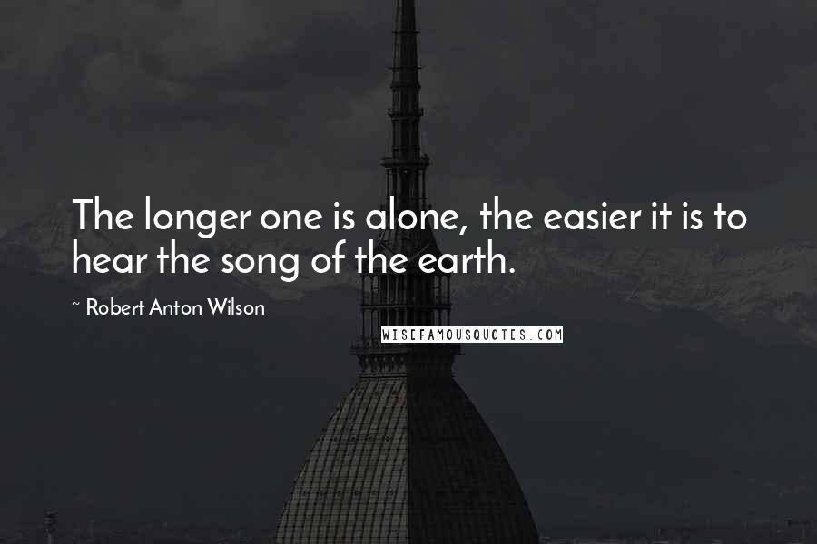 Robert Anton Wilson Quotes: The longer one is alone, the easier it is to hear the song of the earth.