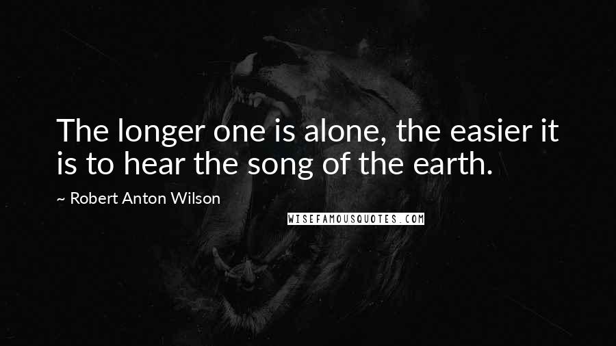 Robert Anton Wilson Quotes: The longer one is alone, the easier it is to hear the song of the earth.