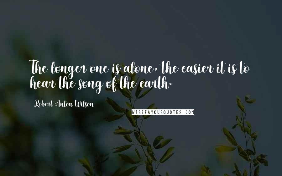 Robert Anton Wilson Quotes: The longer one is alone, the easier it is to hear the song of the earth.