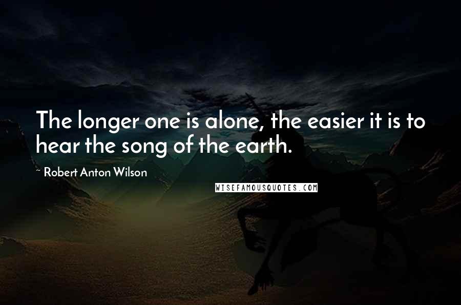 Robert Anton Wilson Quotes: The longer one is alone, the easier it is to hear the song of the earth.