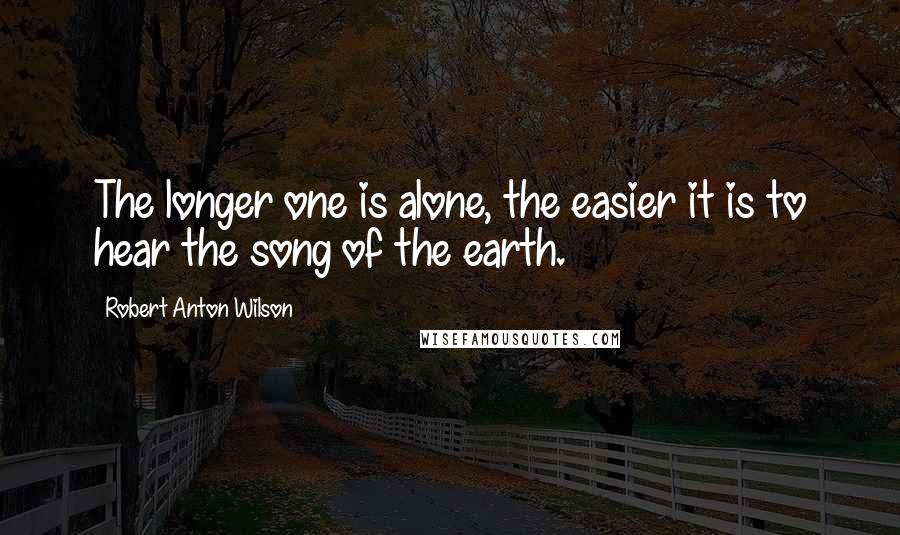 Robert Anton Wilson Quotes: The longer one is alone, the easier it is to hear the song of the earth.