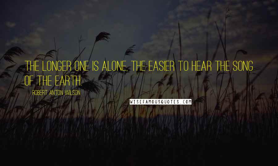 Robert Anton Wilson Quotes: The longer one is alone, the easier to hear the song of the earth.