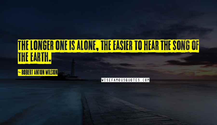 Robert Anton Wilson Quotes: The longer one is alone, the easier to hear the song of the earth.