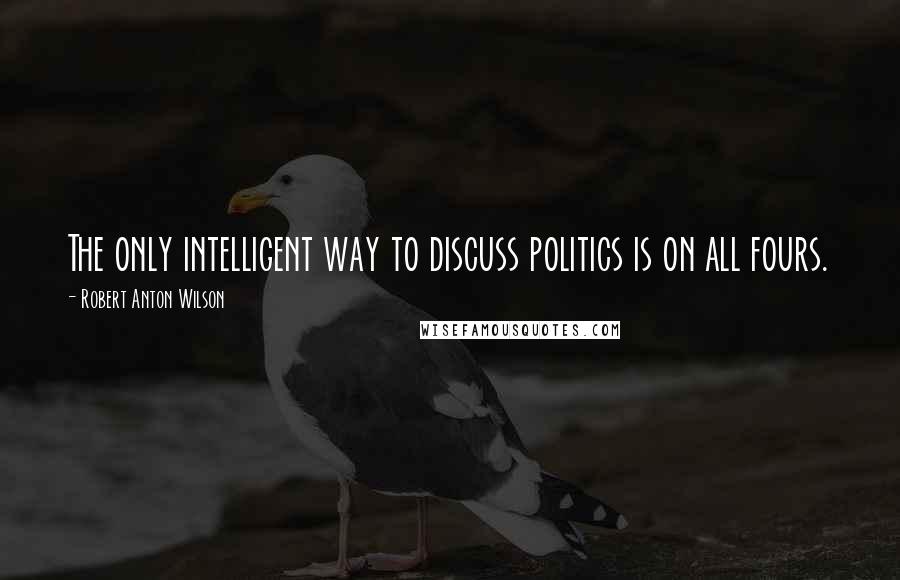Robert Anton Wilson Quotes: The only intelligent way to discuss politics is on all fours.