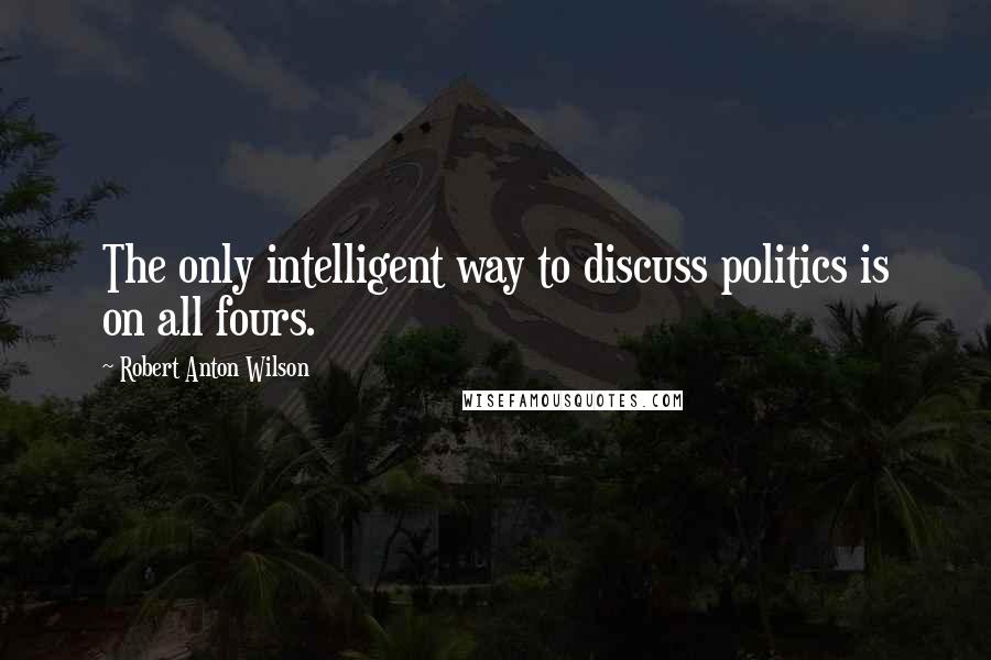 Robert Anton Wilson Quotes: The only intelligent way to discuss politics is on all fours.
