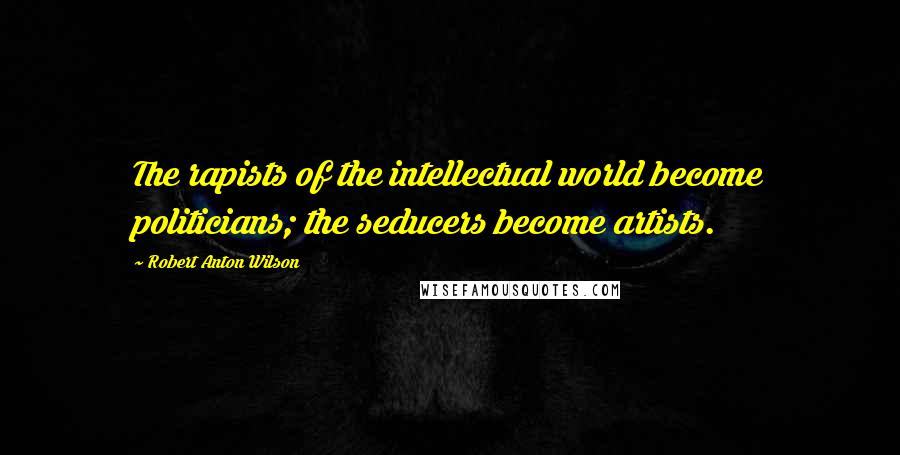 Robert Anton Wilson Quotes: The rapists of the intellectual world become politicians; the seducers become artists.