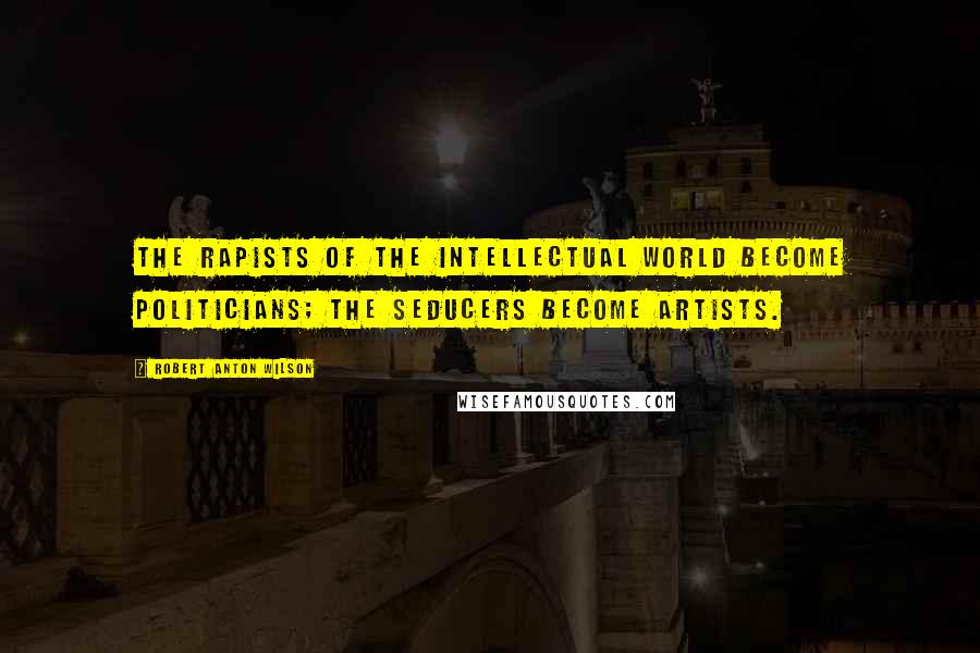 Robert Anton Wilson Quotes: The rapists of the intellectual world become politicians; the seducers become artists.