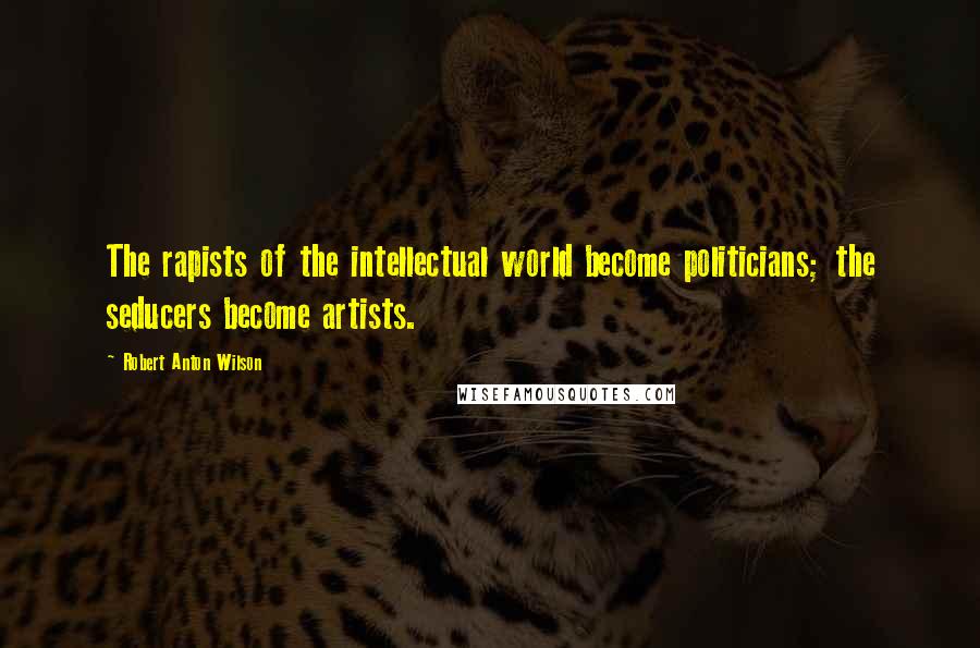 Robert Anton Wilson Quotes: The rapists of the intellectual world become politicians; the seducers become artists.
