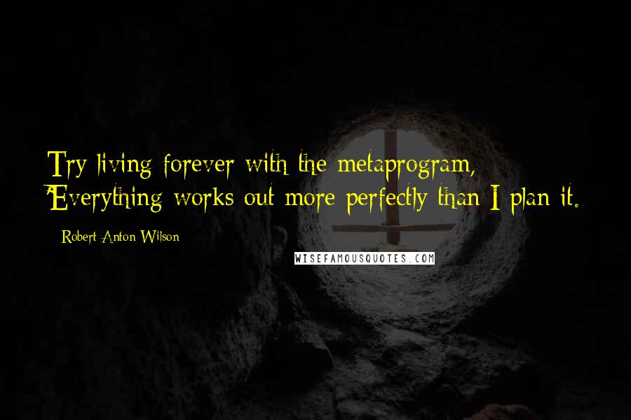 Robert Anton Wilson Quotes: Try living forever with the metaprogram, 'Everything works out more perfectly than I plan it.