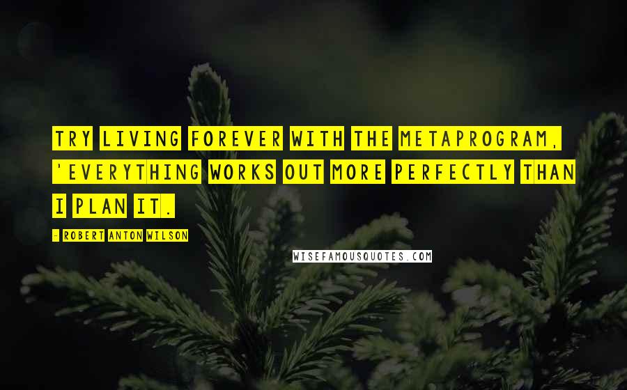 Robert Anton Wilson Quotes: Try living forever with the metaprogram, 'Everything works out more perfectly than I plan it.
