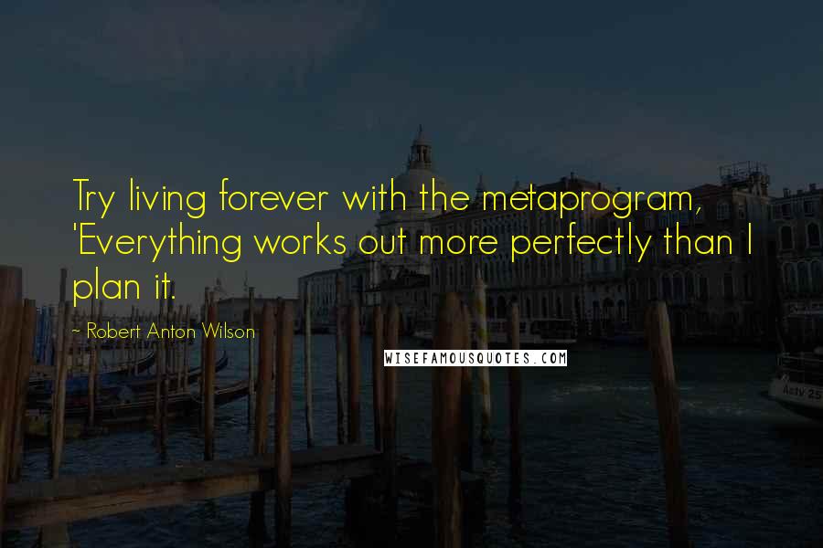 Robert Anton Wilson Quotes: Try living forever with the metaprogram, 'Everything works out more perfectly than I plan it.