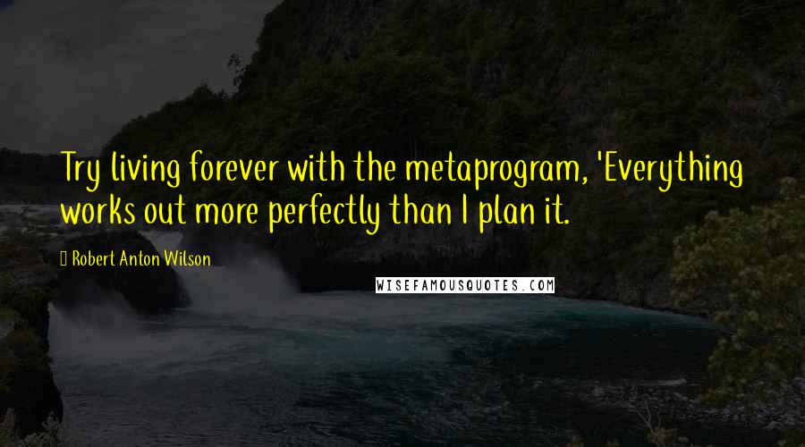 Robert Anton Wilson Quotes: Try living forever with the metaprogram, 'Everything works out more perfectly than I plan it.