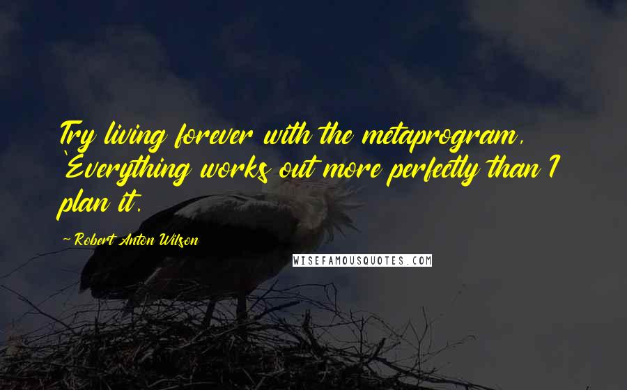 Robert Anton Wilson Quotes: Try living forever with the metaprogram, 'Everything works out more perfectly than I plan it.