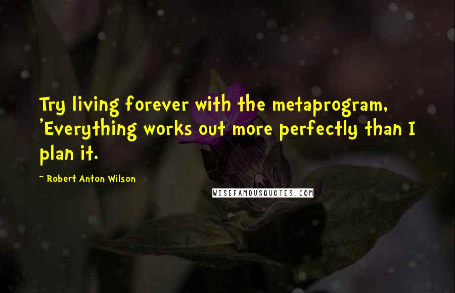 Robert Anton Wilson Quotes: Try living forever with the metaprogram, 'Everything works out more perfectly than I plan it.